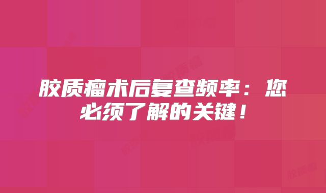 胶质瘤术后复查频率：您必须了解的关键！