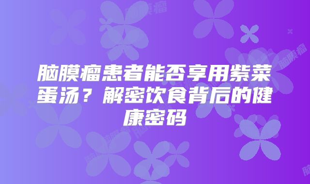 脑膜瘤患者能否享用紫菜蛋汤？解密饮食背后的健康密码