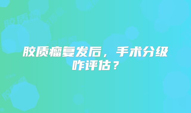 胶质瘤复发后，手术分级咋评估？