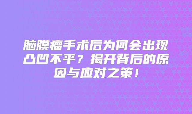脑膜瘤手术后为何会出现凸凹不平？揭开背后的原因与应对之策！
