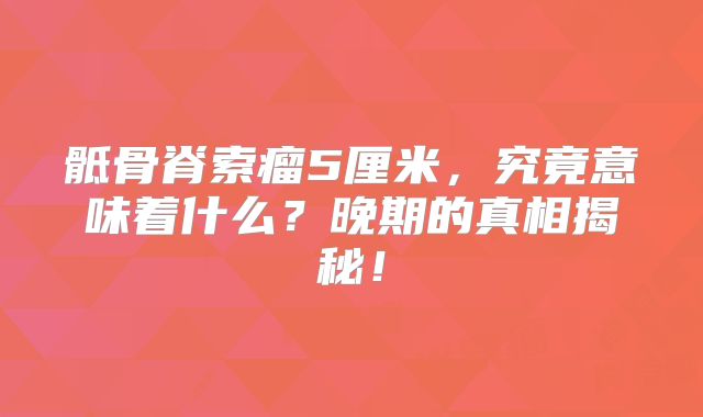 骶骨脊索瘤5厘米，究竟意味着什么？晚期的真相揭秘！