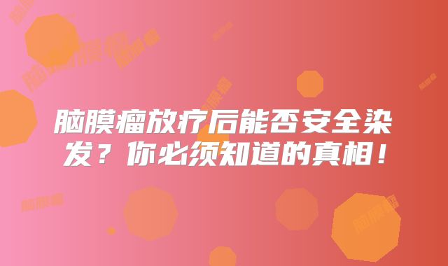脑膜瘤放疗后能否安全染发？你必须知道的真相！