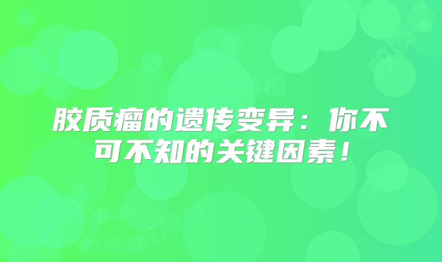 胶质瘤的遗传变异：你不可不知的关键因素！