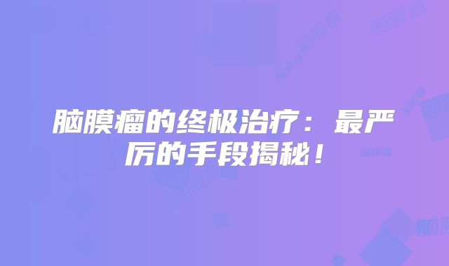 脑膜瘤的终极治疗：最严厉的手段揭秘！