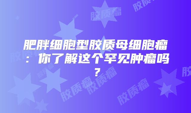 肥胖细胞型胶质母细胞瘤：你了解这个罕见肿瘤吗？