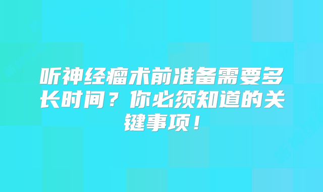 听神经瘤术前准备需要多长时间？你必须知道的关键事项！