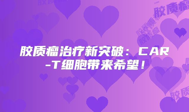 胶质瘤治疗新突破：CAR-T细胞带来希望！