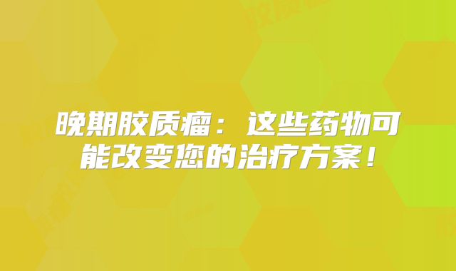 晚期胶质瘤：这些药物可能改变您的治疗方案！