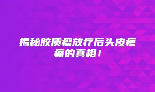 揭秘胶质瘤放疗后头皮疼痛的真相！