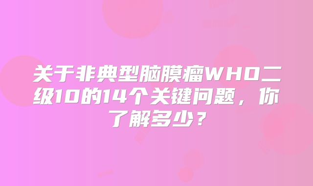 关于非典型脑膜瘤WHO二级10的14个关键问题，你了解多少？