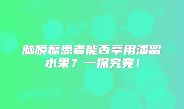 脑膜瘤患者能否享用潘留水果？一探究竟！