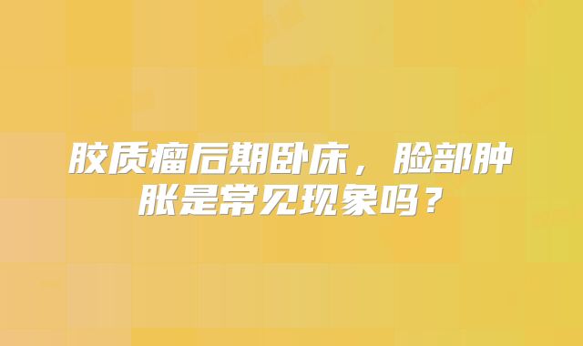胶质瘤后期卧床，脸部肿胀是常见现象吗？