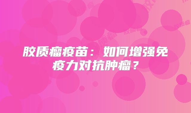 胶质瘤疫苗：如何增强免疫力对抗肿瘤？
