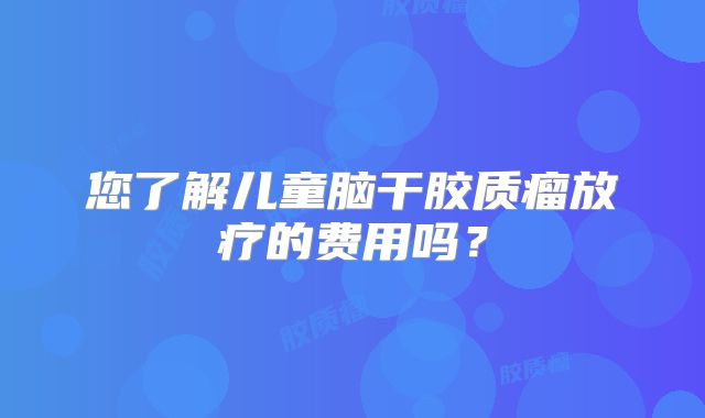 您了解儿童脑干胶质瘤放疗的费用吗？