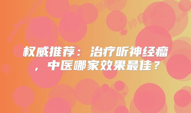 权威推荐：治疗听神经瘤，中医哪家效果最佳？
