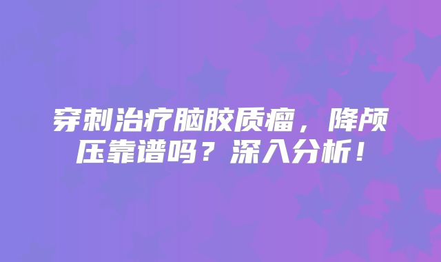 穿刺治疗脑胶质瘤，降颅压靠谱吗？深入分析！