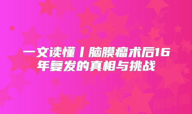 一文读懂丨脑膜瘤术后16年复发的真相与挑战