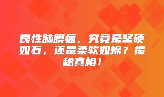 良性脑膜瘤，究竟是坚硬如石，还是柔软如棉？揭秘真相！