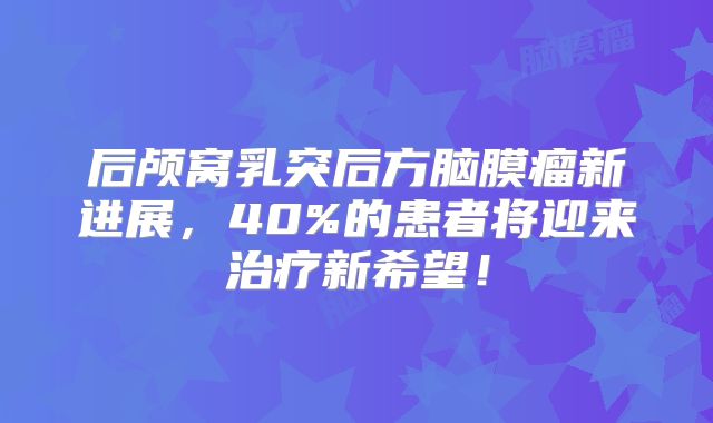 后颅窝乳突后方脑膜瘤新进展，40%的患者将迎来治疗新希望！