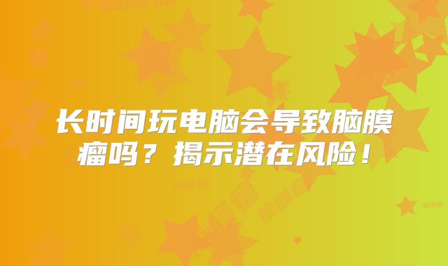 长时间玩电脑会导致脑膜瘤吗？揭示潜在风险！