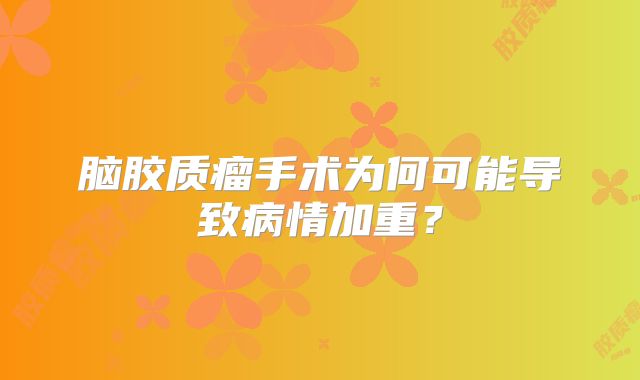 脑胶质瘤手术为何可能导致病情加重？