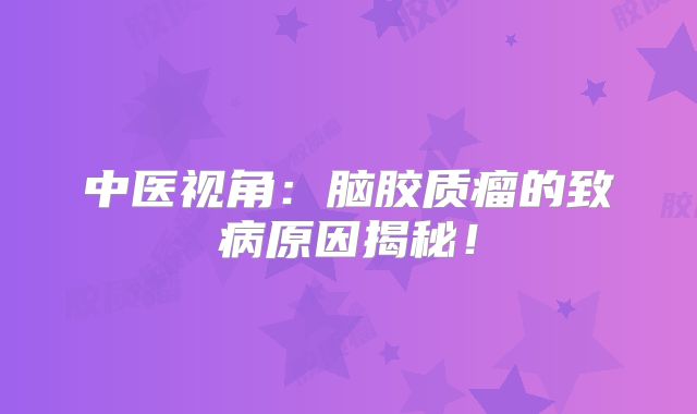 中医视角：脑胶质瘤的致病原因揭秘！