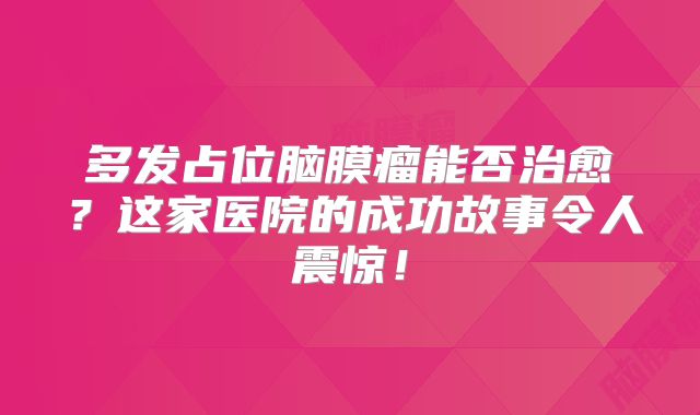 多发占位脑膜瘤能否治愈？这家医院的成功故事令人震惊！