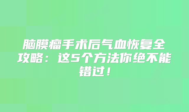 脑膜瘤手术后气血恢复全攻略：这5个方法你绝不能错过！