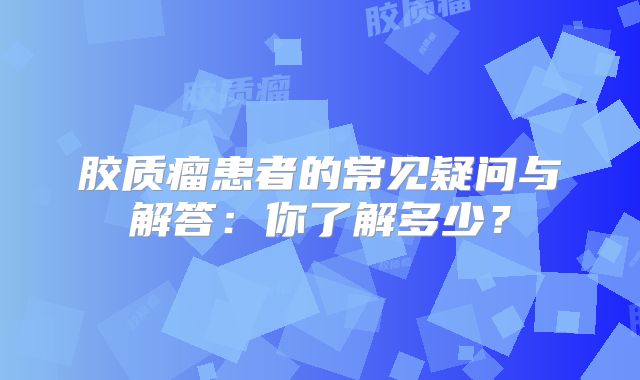 胶质瘤患者的常见疑问与解答：你了解多少？