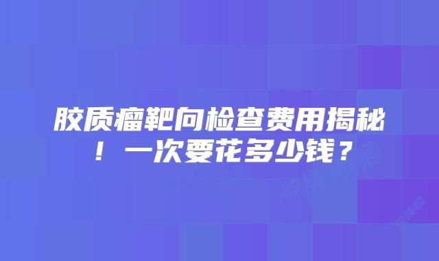 胶质瘤靶向检查费用揭秘！一次要花多少钱？