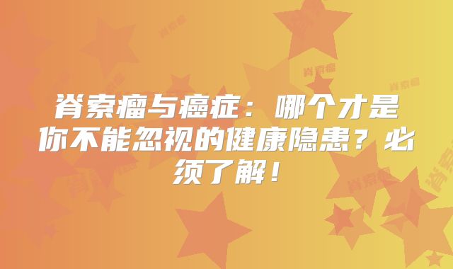 脊索瘤与癌症：哪个才是你不能忽视的健康隐患？必须了解！