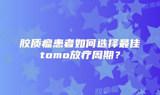 胶质瘤患者如何选择最佳tomo放疗周期？