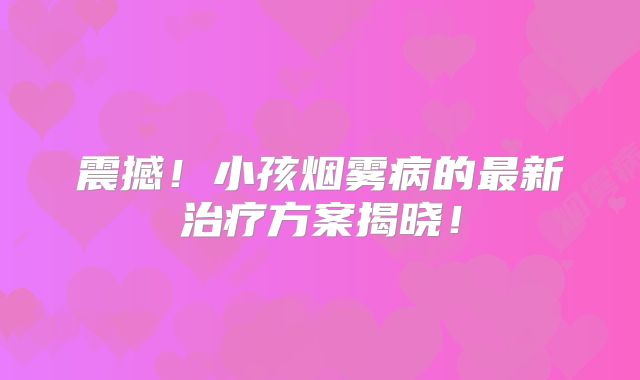 震撼！小孩烟雾病的最新治疗方案揭晓！