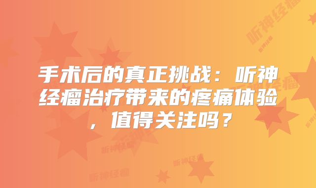手术后的真正挑战：听神经瘤治疗带来的疼痛体验，值得关注吗？