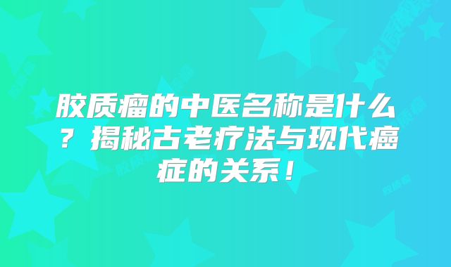 胶质瘤的中医名称是什么？揭秘古老疗法与现代癌症的关系！