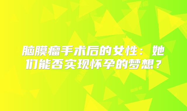 脑膜瘤手术后的女性：她们能否实现怀孕的梦想？