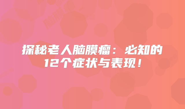 探秘老人脑膜瘤：必知的12个症状与表现！