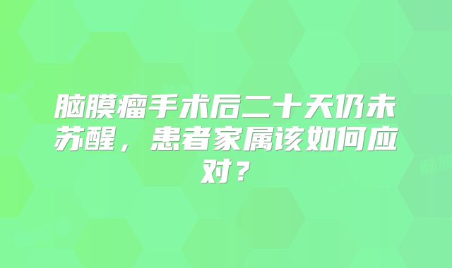 脑膜瘤手术后二十天仍未苏醒，患者家属该如何应对？