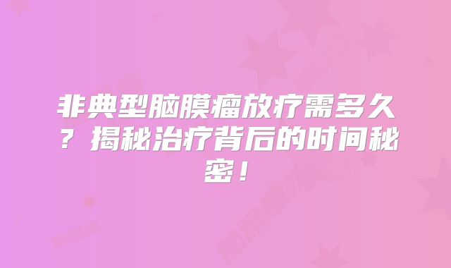 非典型脑膜瘤放疗需多久？揭秘治疗背后的时间秘密！