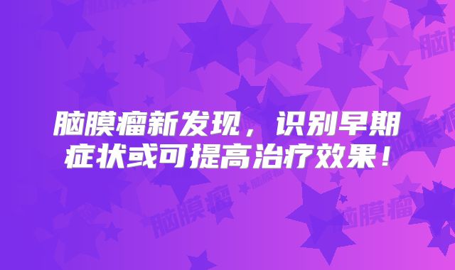 脑膜瘤新发现，识别早期症状或可提高治疗效果！