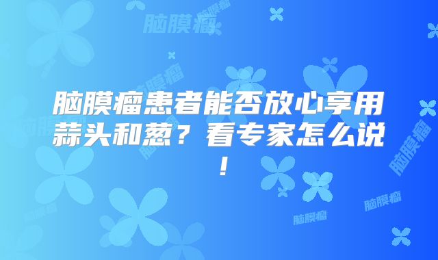 脑膜瘤患者能否放心享用蒜头和葱？看专家怎么说！
