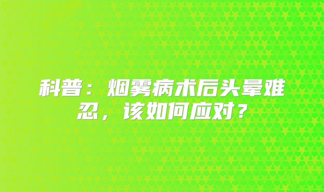 科普：烟雾病术后头晕难忍，该如何应对？