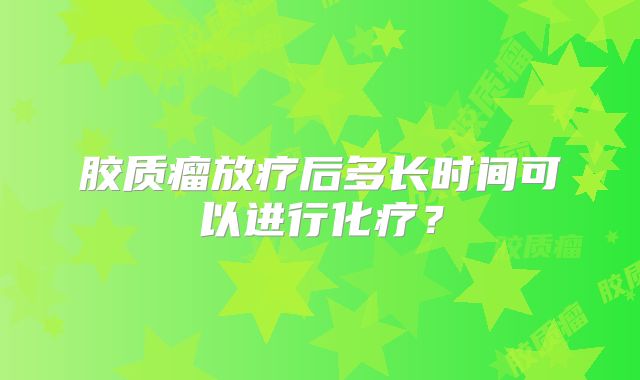 胶质瘤放疗后多长时间可以进行化疗？