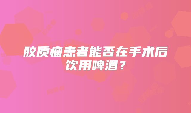 胶质瘤患者能否在手术后饮用啤酒？