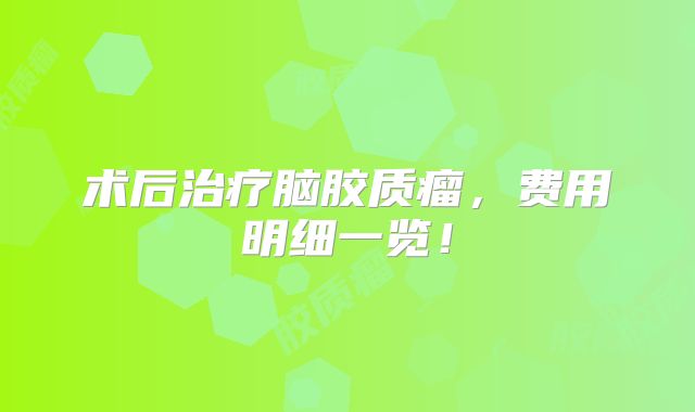 术后治疗脑胶质瘤，费用明细一览！