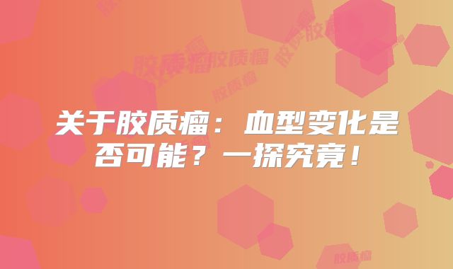 关于胶质瘤：血型变化是否可能？一探究竟！
