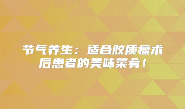 节气养生：适合胶质瘤术后患者的美味菜肴！