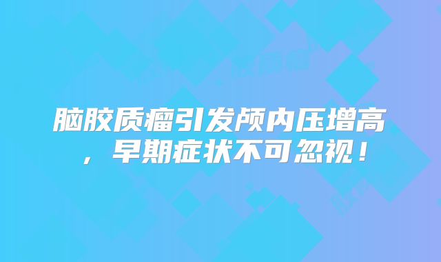 脑胶质瘤引发颅内压增高，早期症状不可忽视！