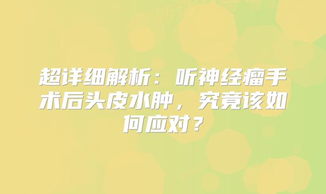 超详细解析：听神经瘤手术后头皮水肿，究竟该如何应对？