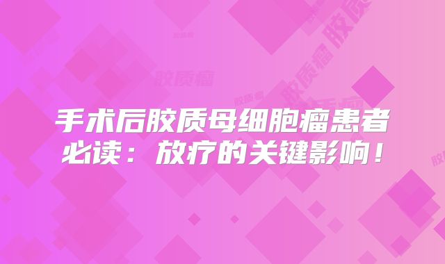 手术后胶质母细胞瘤患者必读：放疗的关键影响！